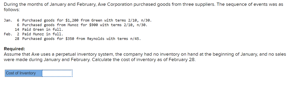 During the months of January and February, Axe Corporation purchased goods from three suppliers. The sequence of events was as
follows:
6 Purchased goods for $1,200 from Green with terms 2/10, n/30.
6 Purchased goods from Munoz for $900 with terms 2/10, n/30.
14 Paid Green in full.
Jan.
2 Paid Munoz in full.
28 Purchased goods for $350 from Reynolds with terms n/45.
Feb.
Required:
Assume that Axe uses a perpetual inventory system, the company had no inventory on hand at the beginning of January, and no sales
were made during January and February. Calculate the cost of inventory as of February 28.
Cost of Inventory
