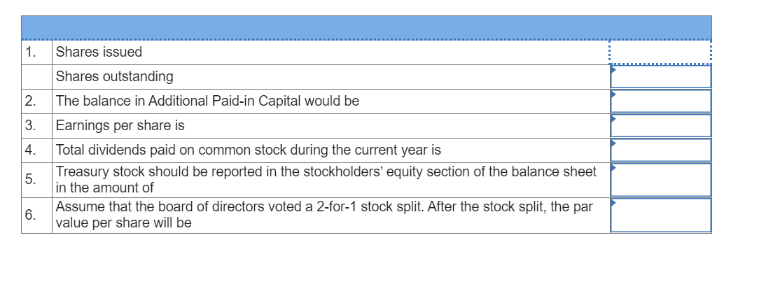 1.
Shares issued
Shares outstanding
2.
The balance in Additional Paid-in Capital would be
3.
Earnings per share is
4.
Total dividends paid on common stock during the current year is
Treasury stock should be reported in the stockholders' equity section of the balance sheet
5.
in the amount of
Assume that the board of directors voted a 2-for-1 stock split. After the stock split, the par
6.
value per share will be
