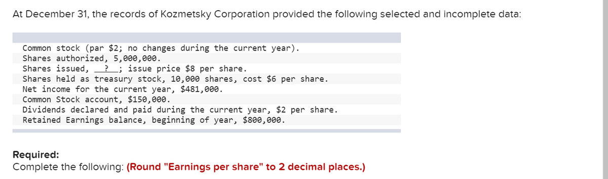 At December 31, the records of Kozmetsky Corporation provided the following selected and incomplete data:
Common stock (par $2; no changes during the current year).
Shares authorized, 5,000,000.
Shares issued,
Shares held as treasury stock, 10, 000 shares, cost $6 per share.
Net income for the current year, $481,000.
Common Stock account, $150,000.
Dividends declared and paid during the current year, $2 per share.
Retained Earnings balance, beginning of year, $800,000.
?; issue price $8 per share.
Required:
Complete the following: (Round "Earnings per share" to 2 decimal places.)
