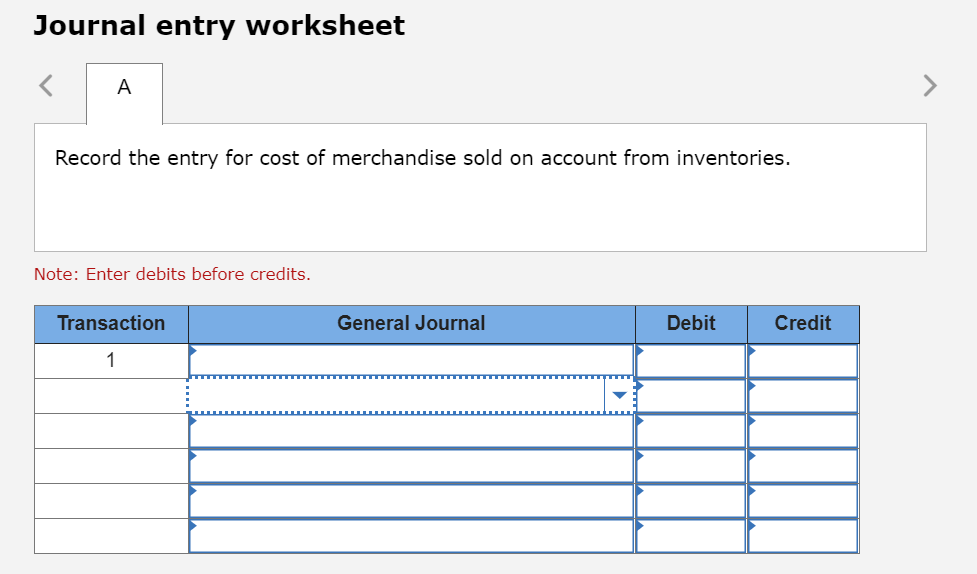 Journal entry worksheet
A
Record the entry for cost of merchandise sold on account from inventories.
Note: Enter debits before credits.
Transaction
General Journal
Debit
Credit
1
