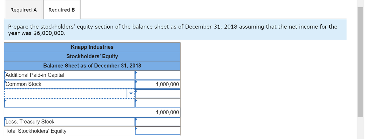 Required A
Required B
Prepare the stockholders' equity section of the balance sheet as of December 31, 2018 assuming that the net income for the
year was $6,000,000.
Knapp Industries
Stockholders' Equity
Balance Sheet as of December 31, 2018
Additional Paid-in Capital
Common Stock
1,000,000
1,000,000
Less: Treasury Stock
Total Stockholders' Equilty
