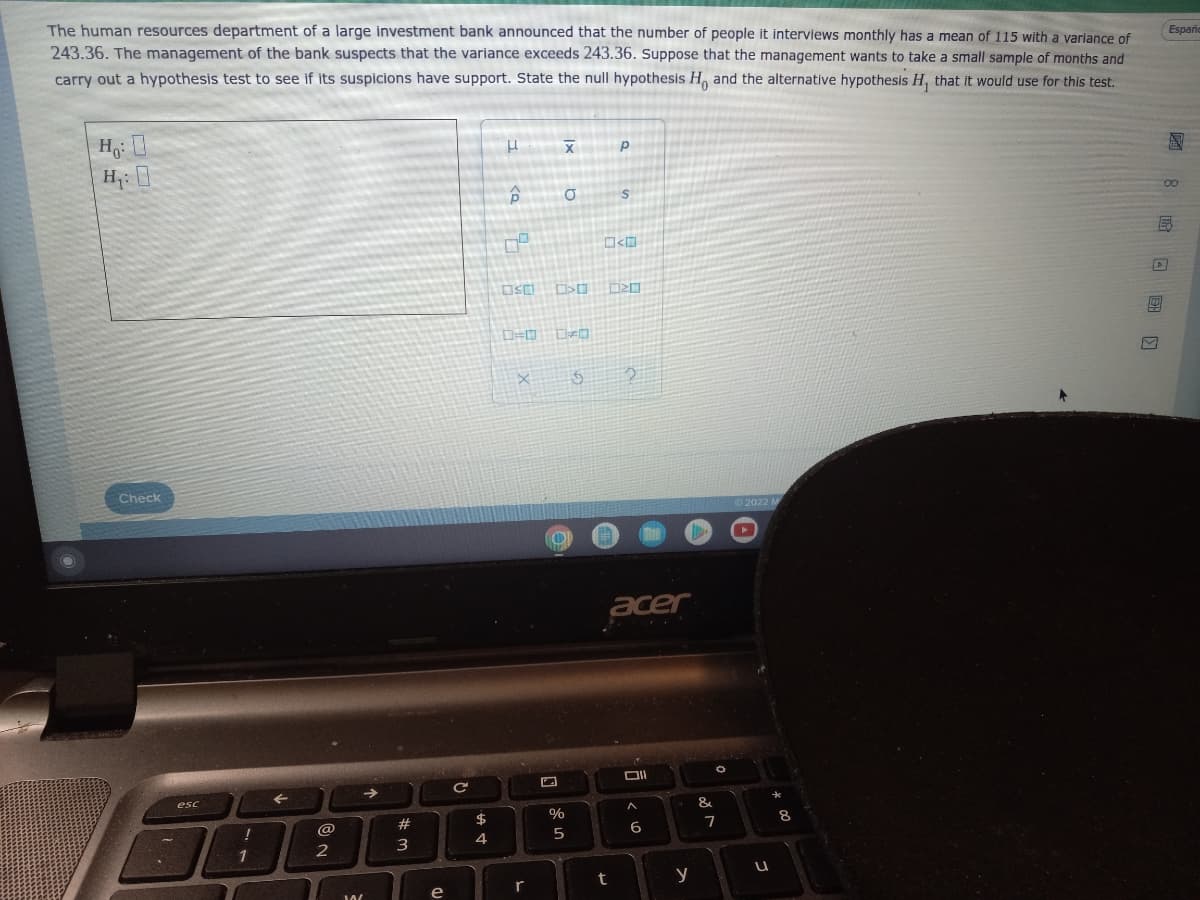 The human resources department of a large investment bank announced that the number of people it interviews monthly has a mean of 115 with a variance of
243.36. The management of the bank suspects that the variance exceeds 243.36. Suppose that the management wants to take a small sample of months and
carry out a hypothesis test to see if its suspicions have support. State the null hypothesis H, and the alternative hypothesis H, that it would use for this test.
Españo
P
Ho: O
H: 0
Р
P
S
09
Check
esc
!
1
←
@@
2
W
→
#
3
e
(D
C
$
4
USO
X
r
axl
X
C>
%
5
б
$
2
t
N
2
acer
Oll
6
y
&
81
O
7
Ⓒ2022 M
U
*
8
8 X