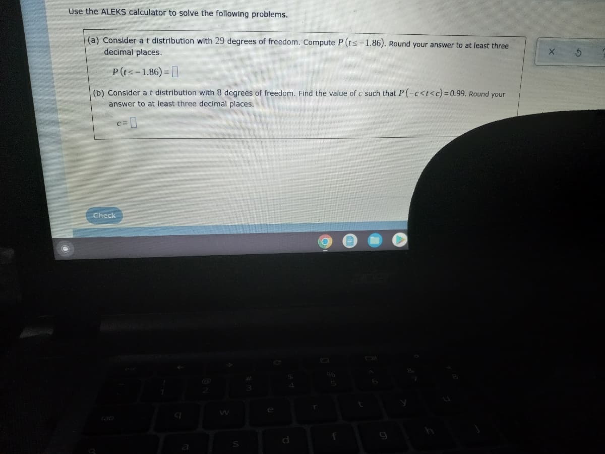 Use the ALEKS calculator to solve the following problems.
(a) Consider a t distribution with 29 degrees of freedom. Compute P (t≤-1.86). Round your answer to at least three
decimal places.
P (t≤-1.86)=
(b) Consider a t distribution with 8 degrees of freedom. Find the value of c such that P(-c<t<c) = 0.99. Round your
answer to at least three decimal places.
Check
Ⓡ
2
S
e
$
r
5
f
g
X
5
