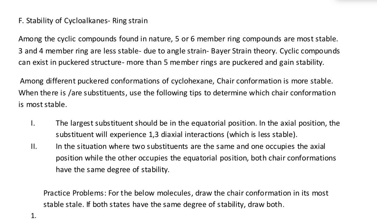 F. Stability of Cycloalkanes- Ring strain
Among the cyclic compounds found in nature, 5 or 6 member ring compounds are most stable.
3 and 4 member ring are less stable- due to angle strain- Bayer Strain theory. Cyclic compoun ds
can exist in puckered structure- more than 5 member rings are puckered and gain stability.
Among different puckered conformations of cyclohexane, Chair conformation is more stable.
When the re is /are substituents, use the following tips to determine which chair conformation
is most stable.
I.
The largest substituent should be in the equatorial position. In the axial position, the
substituent will experience 1,3 diaxial interactions (which is less stable).
I.
In the situation where two substituents are the same and one occupies the axial
position while the other occupies the equatorial position, both chair conformations
have the same degree of stability.
Practice Problems: For the below molecules, draw the chair conformation in its most
stable stale. If both states have the same degree of stability, draw both.
1.
