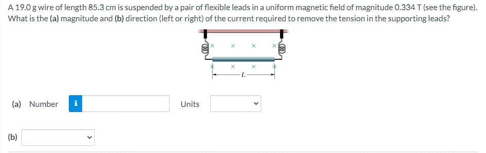 A 19.0 g wire of length 85.3 cm is suspended by a pair of flexible leads in a uniform magnetic field of magnitude 0.334 T (see the figure).
What is the (a) magnitude and (b) direction (left or right) of the current required to remove the tension in the supporting leads?
(a) Number i
(b)
Units
X
X
-L
X
<
X
M