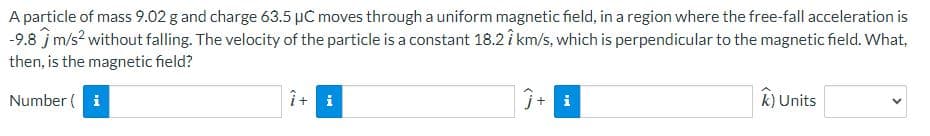 A particle of mass 9.02 g and charge 63.5 μC moves through a uniform magnetic field, in a region where the free-fall acceleration is
-9.8 m/s² without falling. The velocity of the particle is a constant 18.27 km/s, which is perpendicular to the magnetic field. What,
then, is the magnetic field?
Number ( i
Ĵ+ i
k) Units