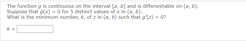 The function g is continuous on the interval [a, b] and is differentiable on (a, b).
Suppose that g(x) = 0 for 5 distinct values of x in (a, b).
What is the minimum number, k, of z in (a, b) such that g'(z) = 0?
k =
