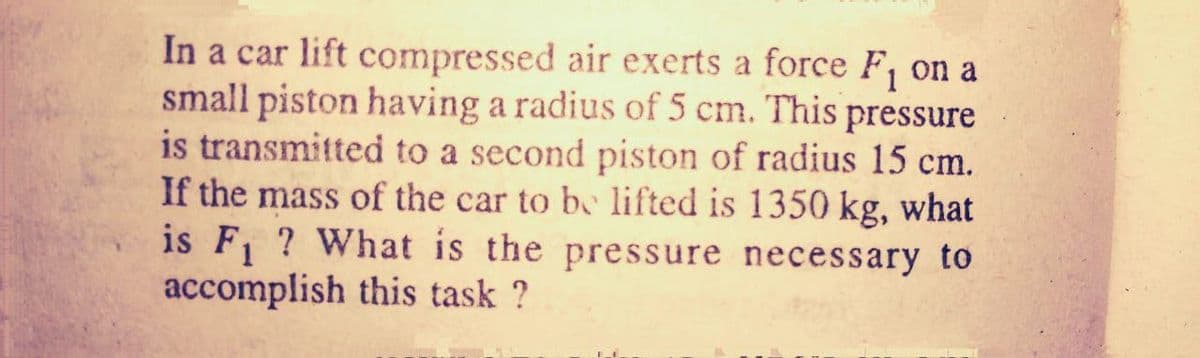 In a car lift compressed air exerts a force F, on a
small piston having a radius of 5 cm. This pressure
is transmitted to a second piston of radius 15 cm.
If the mass of the car to be lifted is 1350 kg, what
is F, ? What is the pressure necessary to
accomplish this task ?
