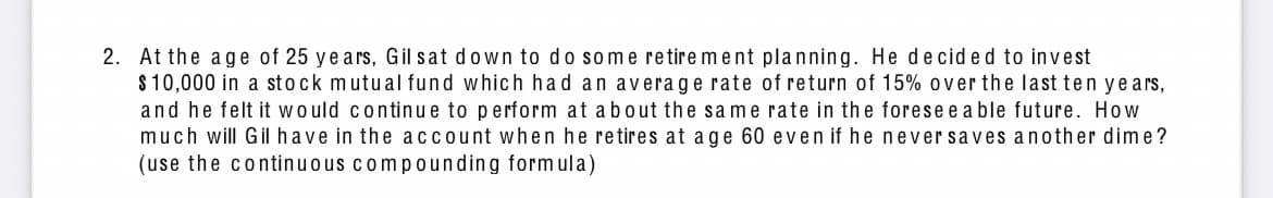 2. At the age of 25 years, Gil sat down to do some retirement planning. He decided to invest
$10,000 in a stock mutual fund which had an average rate of return of 15% over the last ten years,
and he felt it would continue to perform at about the same rate in the forese e able future. How
much will Gil have in the account when he retires at age 60 even if he never saves another dime?
(use the continuous compounding formula)