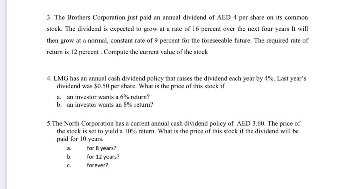 3. The Brothers Corporation just paid an annual dividend of AED 4 per share on its common
stock. The dividend is expected to grow at a rate of 16 percent over the next four years It will
then grow at a normal, constant rate of 9 percent for the foreseeable future. The required rate of
return is 12 percent . Compute the current value of the stock
4. LMG has an annual cash dividend policy that raises the dividend each year by 4%. Last year's
dividend was $0.50 per share. What is the price of this stock if
a. an investor wants a 6% return?
b. an investor wants an 8% return?
5.The North Corporation has a current annual cash dividend policy of AED 3.60. The price of
the stock is set to yield a 10% return. What is the price of this stock if the dividend will be
paid for 10 years.
а.
for 8 years?
b.
for 12 years?
с.
forever?
