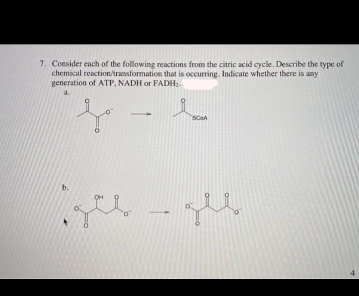 7. Consider each of the following reactions from the citric acid cycle. Describe the type of
chemical reaction/transformation that is occurring. Indicate whether there is any
generation of ATP, NADH or FADH2.
a.
SCOA
b.
OH
