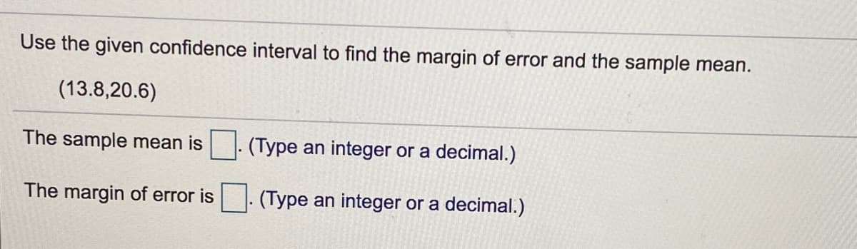 Use the given confidence interval to find the margin of error and the sample mean.
(13.8,20.6)
The sample mean is. (Type an integer or a decimal.)
The margin of error is
(Type an integer or a decimal.)
