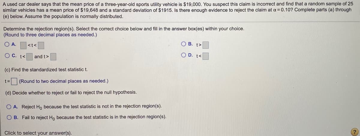 A used car dealer says that the mean price of a three-year-old sports utility vehicle is $19,000. You suspect this claim is incorrect and find that a random sample of 25
similar vehicles has a mean price of $19,648 and a standard deviation of $1915. Is there enough evidence to reject the claim at a = 0.10? Complete parts (a) through
(e) below. Assume the population is normally distributed.
Determine the rejection region(s). Select the correct choice below and fill in the answer box(es) within your choice.
(Round to three decimal places as needed.)
O A.
<t<
O B. t>
O C. t<
and t>
O D. t<
(c) Find the standardized test statistic t.
t3=
(Round to two decimal places as needed.)
(d) Decide whether to reject or fail to reject the null hypothesis.
O A. Reject Ho because the test statistic is not in the rejection region(s).
O B. Fail to reject Ho because the test statistic is in the rejection region(s).
Click to select your answer(s).
