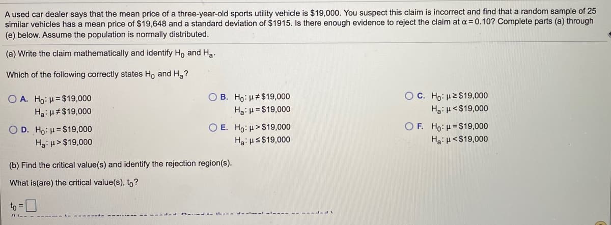 A used car dealer says that the mean price of a three-year-old sports utility vehicle is $19,000. You suspect this claim is incorrect and find that a random sample of 25
similar vehicles has a mean price of $19,648 and a standard deviation of $1915. Is there enough evidence to reject the claim at a = 0.10? Complete parts (a) through
(e) below. Assume the population is normally distributed.
(a) Write the claim mathematically and identify Ho and Ha.
Which of the following correctly states Ho and H2?
O C. Ho: H2$19,000
Ha:µ<$19,000
Ο Α. H : μ= $19,000
O B. Ho: H#$19,000
Ha: µ#$19,000
Ha:H = $19,000
O E. Ho: H>$19,000
Ha: us$19,000
O F. Ho: H= $19,000
Ha: µ<$19,000
O D. Ho: H= $19,000
Ha: µ>$19,000
(b) Find the critical value(s) and identify the rejection region(s).
What is(are) the critical value(s), to?
to = 0
ir----- -- ----
