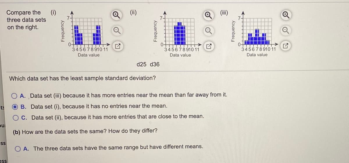 Compare the
(i)
(ii)
Q(ii)
three data sets
on the right.
345678910 11
345678910 11
345678910 11
Data value
Data value
Data value
d25 d36
Which data set has the least sample standard deviation?
O A. Data set (iii) because it has more entries near the mean than far away from it.
ts
B. Data set (i), because it has no entries near the mean.
O C. Data set (ii), because it has more entries that are close to the mean.
ou
(b) How are the data sets the same? How do they differ?
ss
O A. The three data sets have the same range but have different means.
ess
kɔuənbə
Frequency
Frequency
