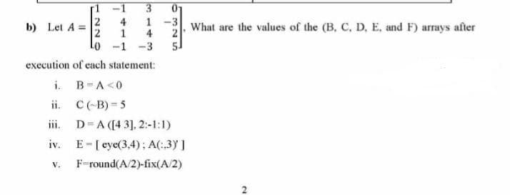 01
b) Let A =
4
1
1
4
31. What are the values of the (B, C, D, E, and F) arays after
2
Lo -1
-3
5.
execution of each statement:
i. B-A<0
ii. C(-B) = 5
iii. D=A ([4 3], 2:-1:1)
iv. E-[ eye(3,4); A(:3) ]
V.
F-round(A/2)-fix(A/2)
