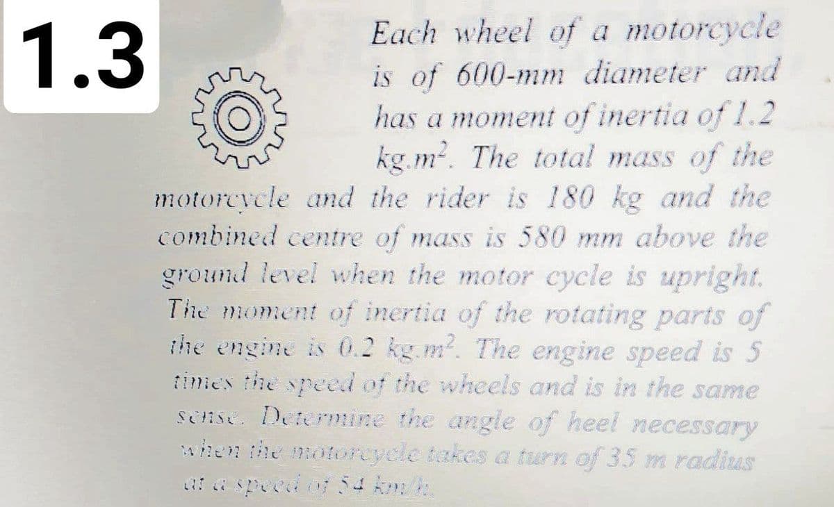 Each wheel of a motorcycle
is of 600-mm diameter and
has a moment of inertia of 1.2
kg.m2. The total mass of the
motorcycle and the rider is 180 kg and the
combined centre of mass is 580 mm above the
ground level when the motor cycle is upright.
The moment of inertia of the rotating parts of
the engine is O.2 kg.m. The engine speed is 5
iimes the speed of the wheels and is in the same
sense. Determine the angle of heel necessary
ihen the moorcycle takes a turn of 35 m radius
1.3
7 a specd o 54 km/h
