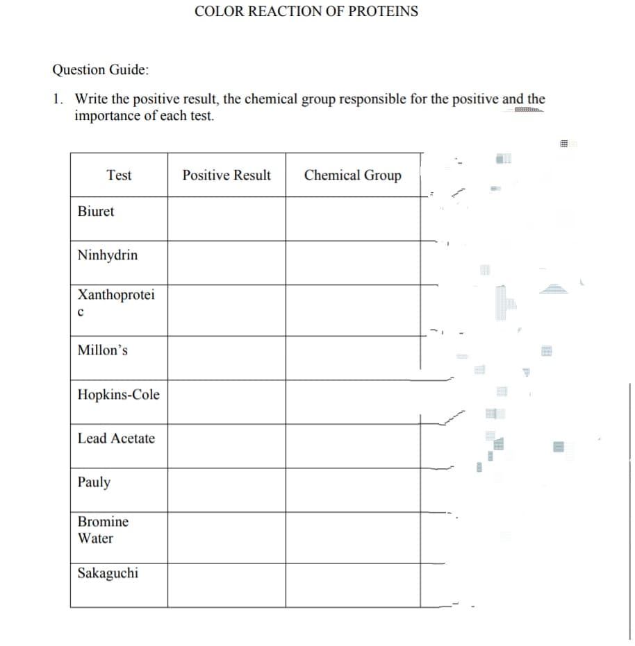 COLOR REACTION OF PROTEINS
Question Guide:
1. Write the positive result, the chemical group responsible for the positive and the
importance of each test.
Test
Positive Result
Chemical Group
Biuret
Ninhydrin
Xanthoprotei
Millon's
Hopkins-Cole
Lead Acetate
Pauly
Bromine
Water
Sakaguchi
