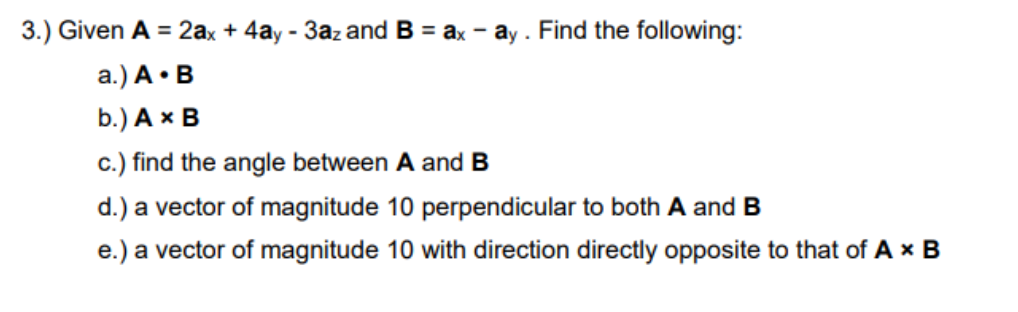 3.) Given A = 2ax + 4ay - 3az and B = ax - ay . Find the following:
a.) A • B
b.) A x B
c.) find the angle between A and B
d.) a vector of magnitude 10 perpendicular to both A and B
e.) a vector of magnitude 10 with direction directly opposite to that of A x B
