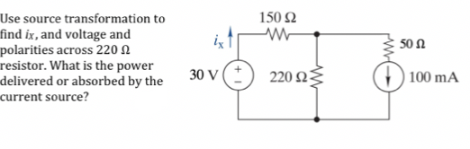 Use source transformation to
find ix, and voltage and
polarities across 220 N
resistor. What is the power
delivered or absorbed by the
150 Q
ix
50 Ω
30 V
220 Ω-
100 mA
current source?
