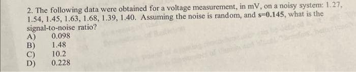 2. The following data were obtained for a voltage measurement, in mV, on a noisy system: 1.27,
1.54, 1.45, 1.63, 1.68, 1.39, 1.40. Assuming the noise is random, and s-0.145, what is the
signal-to-noise ratio?
A)
B)
C)
D)
0.098
1.48
10.2
0.228
