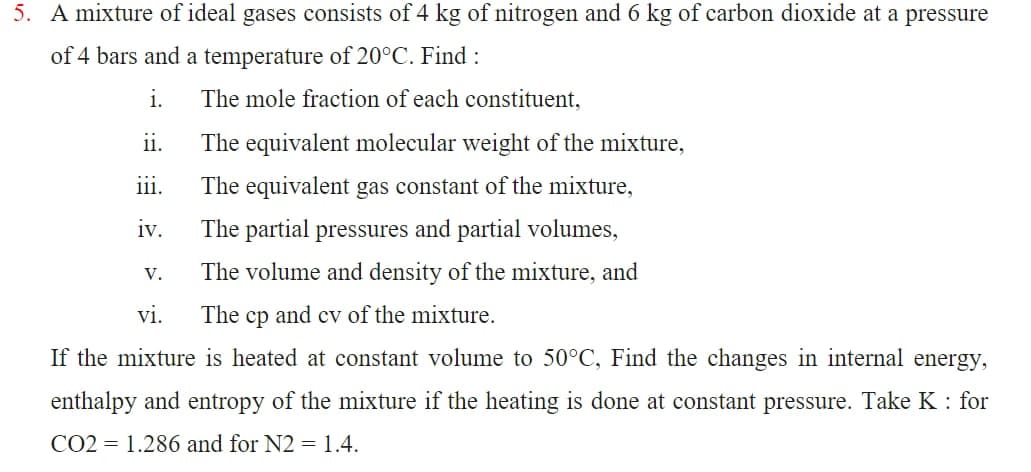 5. A mixture of ideal gases consists of 4 kg of nitrogen and 6 kg of carbon dioxide at a pressure
of 4 bars and a temperature of 20°C. Find :
i.
ii.
iii.
iv.
The mole fraction of each constituent,
The equivalent molecular weight of the mixture,
The equivalent gas constant of the mixture,
The partial pressures and partial volumes,
The volume and density of the mixture, and
vi.
The cp and cv of the mixture.
If the mixture is heated at constant volume to 50°C, Find the changes in internal energy,
enthalpy and entropy of the mixture if the heating is done at constant pressure. Take K : for
CO2 1.286 and for N2 = 1.4.
V.