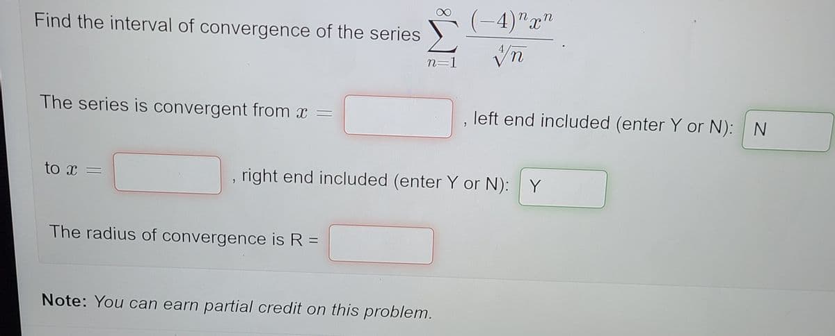 (-4)"x"
Find the interval of convergence of the series
n=1
The series is convergent from x =
left end included (enter Y or N): N
right end included (enter Y or N): Y
The radius of convergence is R =
Note: You can earn partial credit on this problem.
