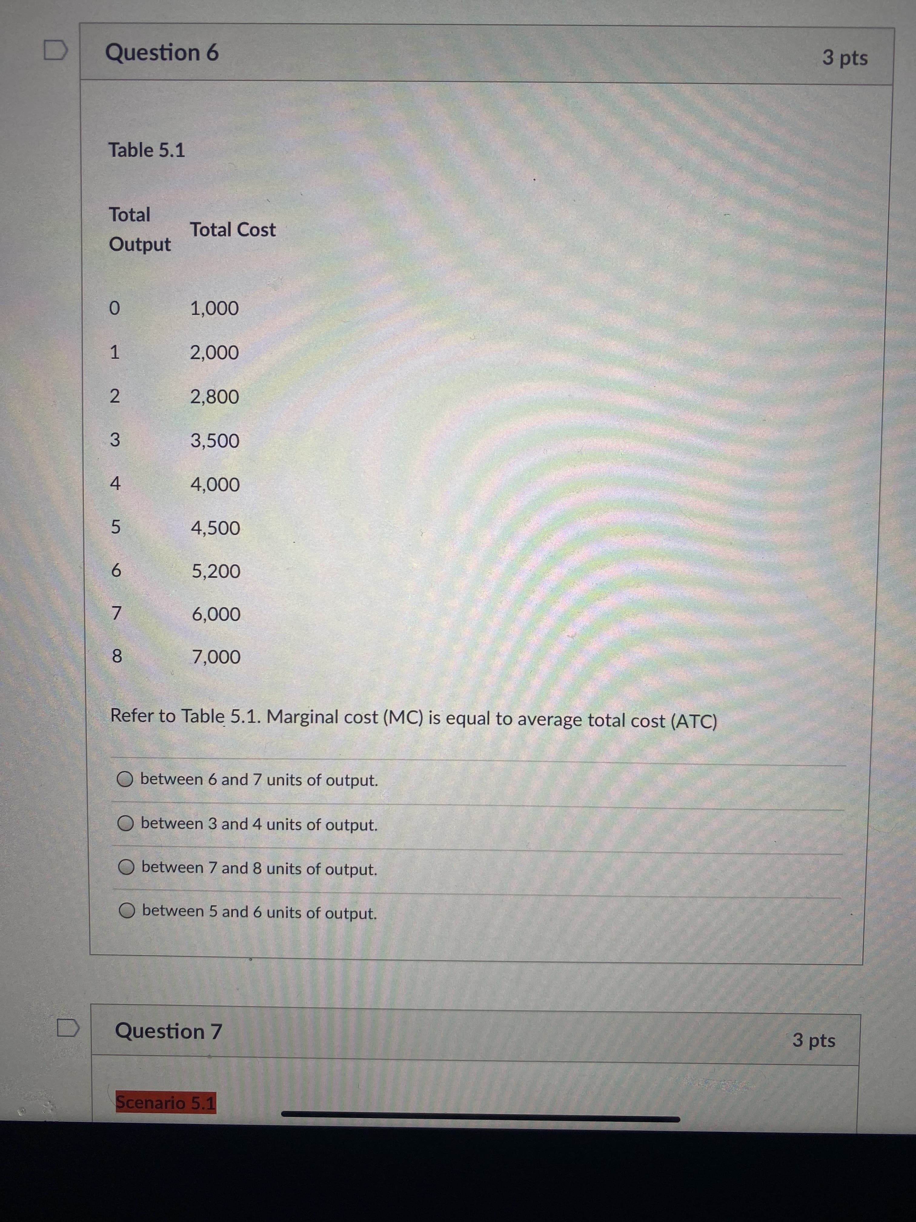 2.
3 pts
Question 6
Table 5.1
Total
Total Cost
Output
0.
000 0
1.
3,500
3.
4
000'
4,500
5.
5,200
9.
000'9
8.
000'L
Refer to Table 5.1. Marginal cost (MC) is equal to average total cost (ATC)
O between 6 and 7 units of output.
O between 3 and 4 units of output.
O between 7 and 8 units of output.
O between 5 and 6 units of output.
Question 7
3 pts
Scenario 5.1
