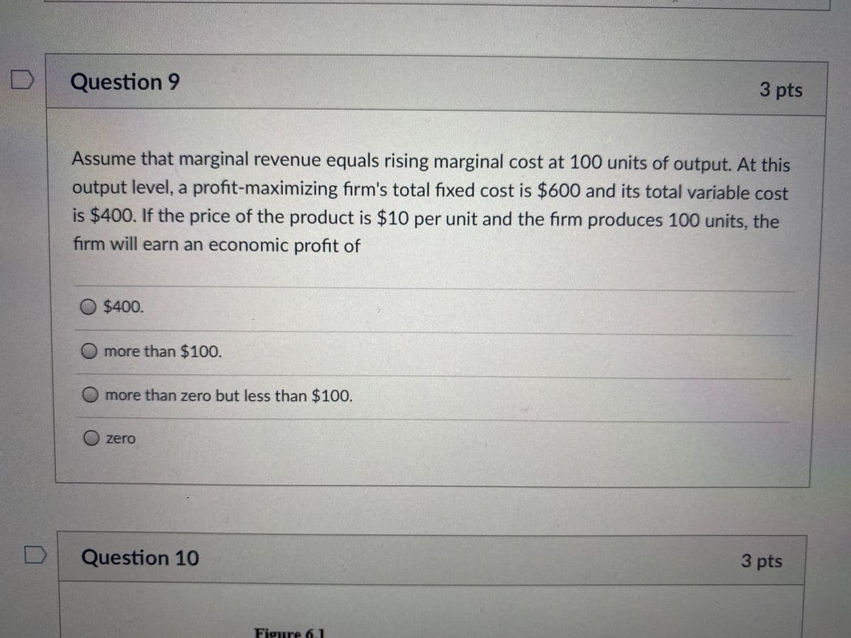 Question 9
3pts
Assume that marginal revenue equals rising marginal cost at 100 units of output. At this
output level, a profit-maximizing firm's total fixed cost is $600 and its total variable cost
is $400. If the price of the product is $10 per unit and the firm produces 100 units, the
firm will earn an economic profit of
O $400.
O more than $100.
O more than zero but less than $100.
O zero
Question 10
3 pts
Figure 6.1
