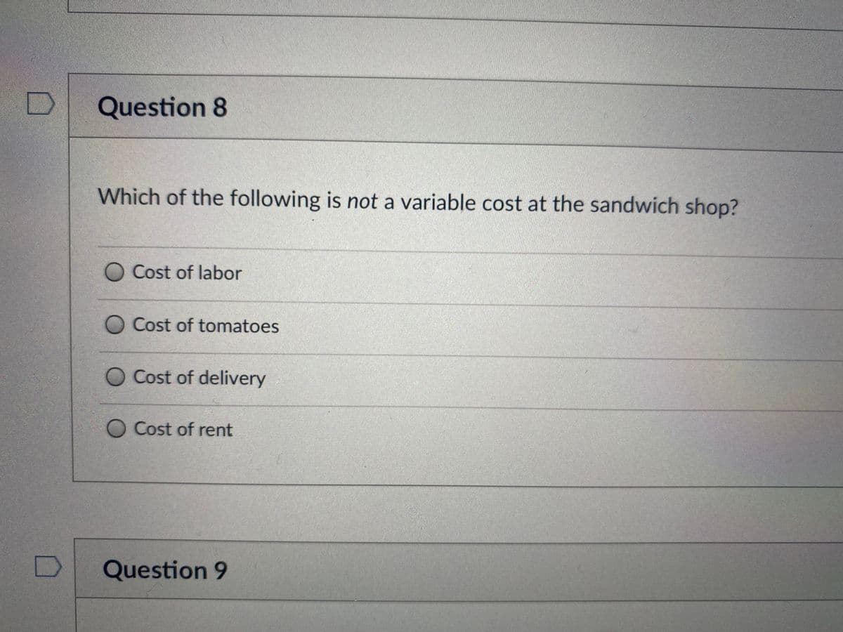 Question 8
Which of the following is not a variable cost at the sandwich shop?
O Cost of labor
Cost of tomatoes
O Cost of delivery
Cost of rent
Question 9
