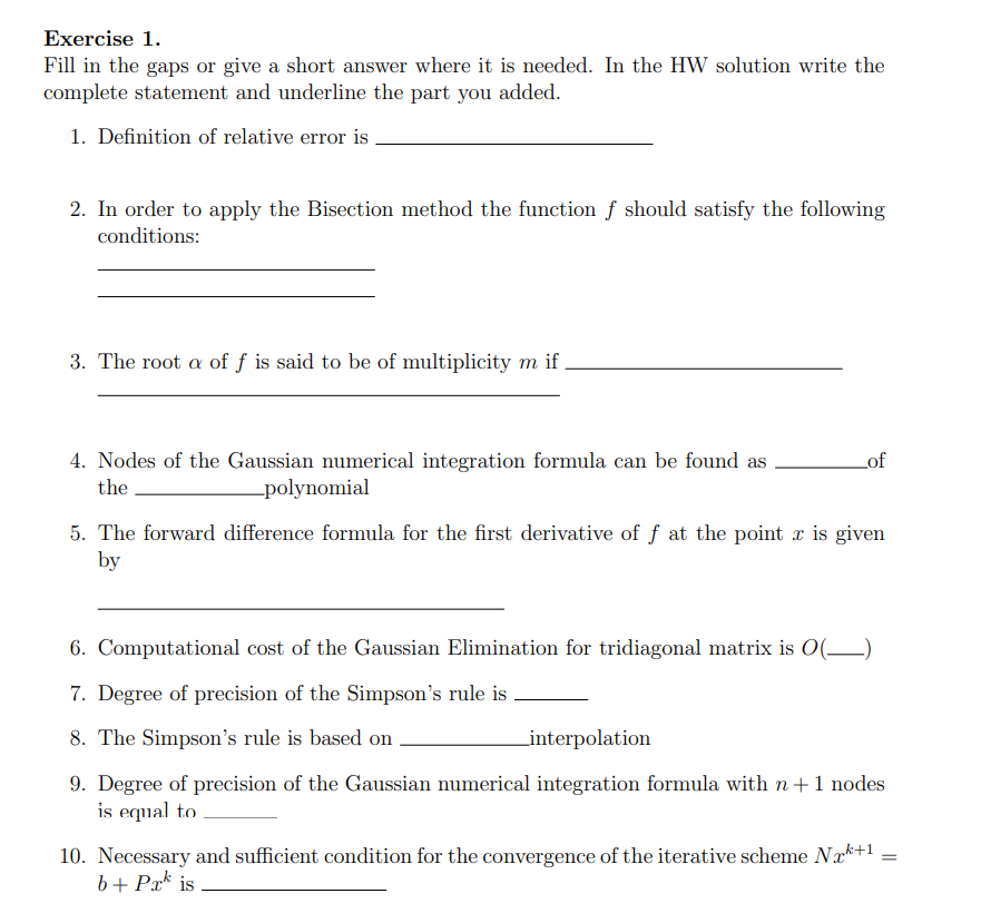 Exercise 1.
Fill in the gaps or give a short answer where it is needed. In the HW solution write the
complete statement and underline the part you added.
1. Definition of relative error is
2. In order to apply the Bisection method the function f should satisfy the following
conditions:
3. The root a of f is said to be of multiplicity m if
4. Nodes of the Gaussian numerical integration formula can be found as
Lof
the
-polynomial
5. The forward difference formula for the first derivative of f at the point a is given
by
6. Computational cost of the Gaussian Elimination for tridiagonal matrix is O(__)
7. Degree of precision of the Simpson's rule is
8. The Simpson's rule is based on
Linterpolation
9. Degree of precision of the Gaussian numerical integration formula with n+1 nodes
is equal to
10. Necessary and sufficient condition for the convergence of the iterative scheme Nak+1 =
b+ Pr* is
