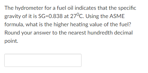 The hydrometer for a fuel oil indicates that the specific
gravity of it is SG=0.838 at 27°C. Using the ASME
formula, what is the higher heating value of the fuel?
Round your answer to the nearest hundredth decimal
point.