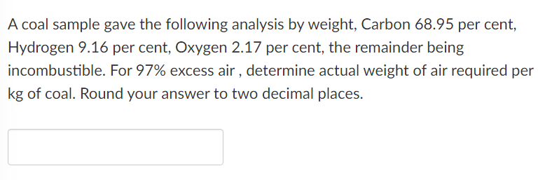 A coal sample gave the following analysis by weight, Carbon 68.95 per cent,
Hydrogen 9.16 per cent, Oxygen 2.17 per cent, the remainder being
incombustible. For 97% excess air, determine actual weight of air required per
kg of coal. Round your answer to two decimal places.