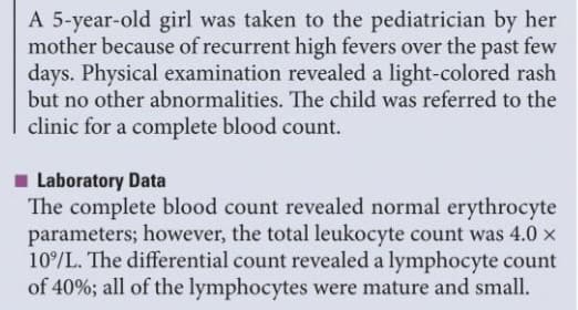 A 5-year-old girl was taken to the pediatrician by her
mother because of recurrent high fevers over the past few
days. Physical examination revealed a light-colored rash
but no other abnormalities. The child was referred to the
clinic for a complete blood count.
Laboratory Data
The complete blood count revealed normal erythrocyte
parameters; however, the total leukocyte count was 4.0 x
10%/L. The differential count revealed a lymphocyte count
of 40%; all of the lymphocytes were mature and small.