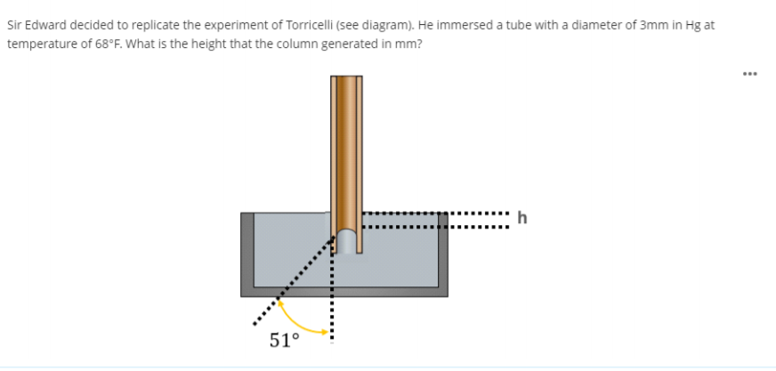 Sir Edward decided to replicate the experiment of Torricelli (see diagram). He immersed a tube with a diameter of 3mm in Hg at
temperature of 68°F. What is the height that the column generated in mm?
h
51°
