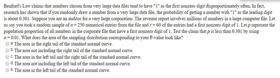 Benford's Law claims that numbers chosen from very large data files tend to have "1" as the first nonzero digit disproportionately often. In fact,
research has shown that if you randomly draw a number from a very large data file, the probability of getting a number with "1" as the leading digit
is about 0.301. Suppose you are an auditor for a very large corporation. The revenue report involves millions of numbers in a large computer file. Let
us say you took a random sample of n = 250 numerical entries from the file and r = 60 of the entries had a first nonzero digit of 1. Let p represent the
population proportion of all numbers in the corporate file that have a first nonzero digit of 1. Test the claim that p is less than 0.301 by using
a = 0.01. What does the area of the sampling distribution corresponding to your P-value look like?
) a. The area in the right tail of the standard normal curve.
) b. The area not including the right tail of the standard normal curve.
C. The area in the left tail and the right tail of the standard normal curve.
) d. The area not including the left tail of the standard normal curve.
e. The area in the left tail of the standard normal curve.
