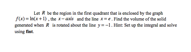 Let R be the region in the first quadrant that is enclosed by the graph
f(x)= In(x+1) , the x- axis and the line x= e. Find the volume of the solid
generated when R is rotated about the line y=-1. Hint: Set up the integral and solve
using fint.
