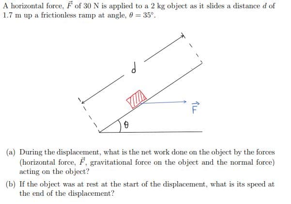 (a) During the displacement, what is the net work done on the object by the forces
(horizontal force, F, gravitational force on the object and the normal force)
acting on the object?
(b) If the object was at rest at the start of the displacement, what is its speed at
the end of the displacement?
