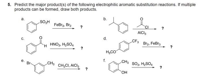 5. Predict the major product(s) of the following electrophilic aromatic substitution reactions. If multiple
products can be formed, draw both products.
a.
b.
SO₂H
FeBr3, Br2
AICI3
d.
C.
H HNO3, H₂SO4
CH3
e.
Br
CH3CI, AICI
?
f.
H₂CO
CH3
OH
CF3
SO3, H₂SO4
Br₂, FeBr3
?