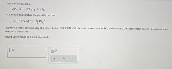 Consider this reaction:
250, (g)-250, (g) + O₂(g)
At a certain temperature it obeys this rate law.
rate =(7.64 M ¹¹) [SO,]
Suppose a vessel contains SO, at a concentration of 0.300M. Calculate the concentration of SO, in the vessel 3.20 seconds later. You may assume no other
reaction is important.
Round your answer to 2 significant digits.
OM
X
G