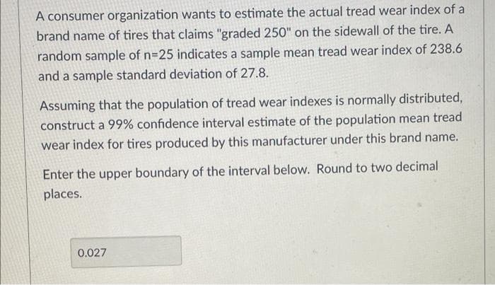 A consumer organization wants to estimate the actual tread wear index of a
brand name of tires that claims "graded 250" on the sidewall of the tire. A
random sample of n=25 indicates a sample mean tread wear index of 238.6
and a sample standard deviation of 27.8.
Assuming that the population of tread wear indexes is normally distributed,
construct a 99% confidence interval estimate of the population mean tread
wear index for tires produced by this manufacturer under this brand name.
Enter the upper boundary of the interval below. Round to two decimal
places.
0.027