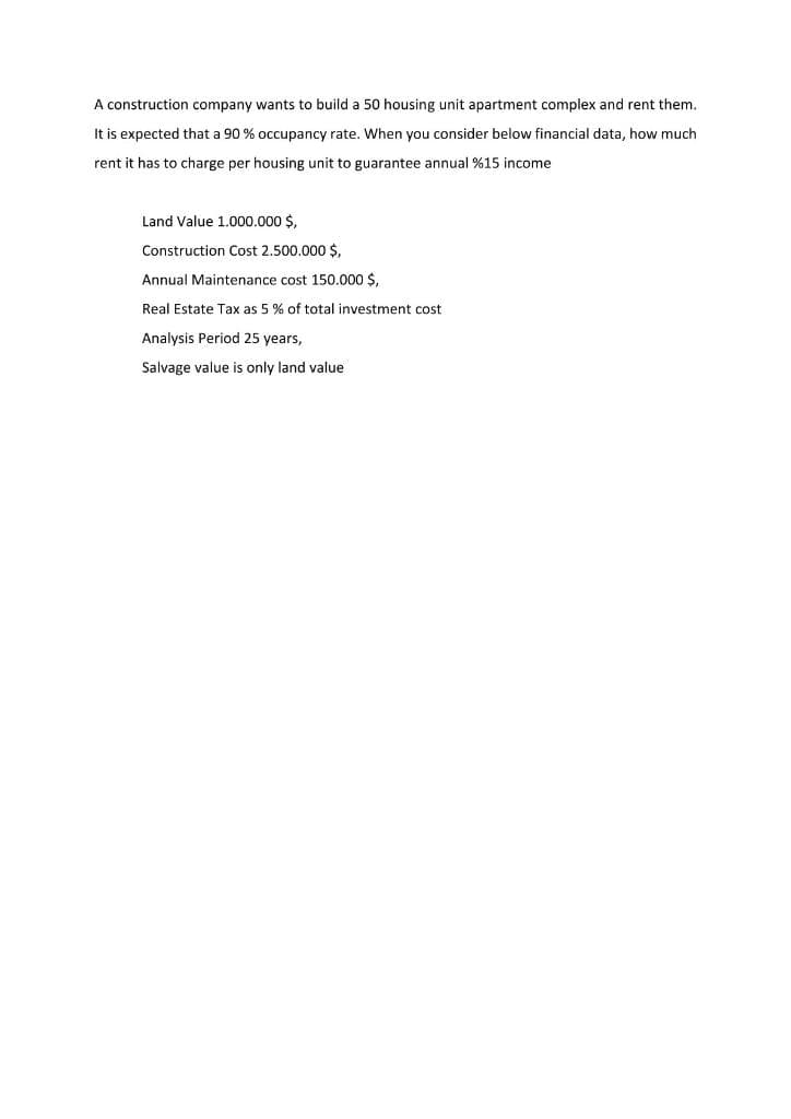 A construction company wants to build a 50 housing unit apartment complex and rent them.
It is expected that a 90 % occupancy rate. When you consider below financial data, how much
rent it has to charge per housing unit to guarantee annual %15 income
Land Value 1.000.000 $,
Construction Cost 2.500.000 $,
Annual Maintenance cost 150.000 $,
Real Estate Tax as 5% of total investment cost.
Analysis Period 25 years,
Salvage value is only land value