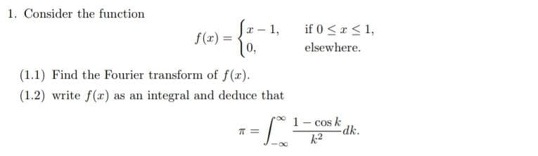 1. Consider the function
x-
f(x) =
0,
(1.1) Find the Fourier transform of f(x).
(1.2) write f(r) as an integral and deduce that
T=
1,
8
if 0 ≤ x ≤ 1,
elsewhere.
1 - cos k
k2
-dk.
