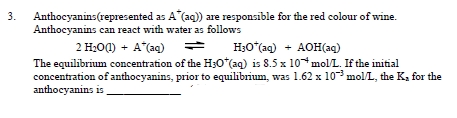3.
Anthocyanins(represented
as A (aq)) are responsible for the red colour of wine.
Anthocyanins can react with water as follows
2 H₂0 (1) + A*(aq) →
H3O*(aq) + AOH(aq)
The equilibrium concentration of the H30* (aq) is 8.5 x 10 mol/L. If the initial
concentration of anthocyanins, prior to equilibrium, was 1.62 x 10³ mol/L, the K, for the
anthocyanins is