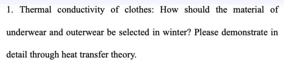 1. Thermal conductivity of clothes: How should the material of
underwear and outerwear be selected in winter? Please demonstrate in
detail through heat transfer theory.