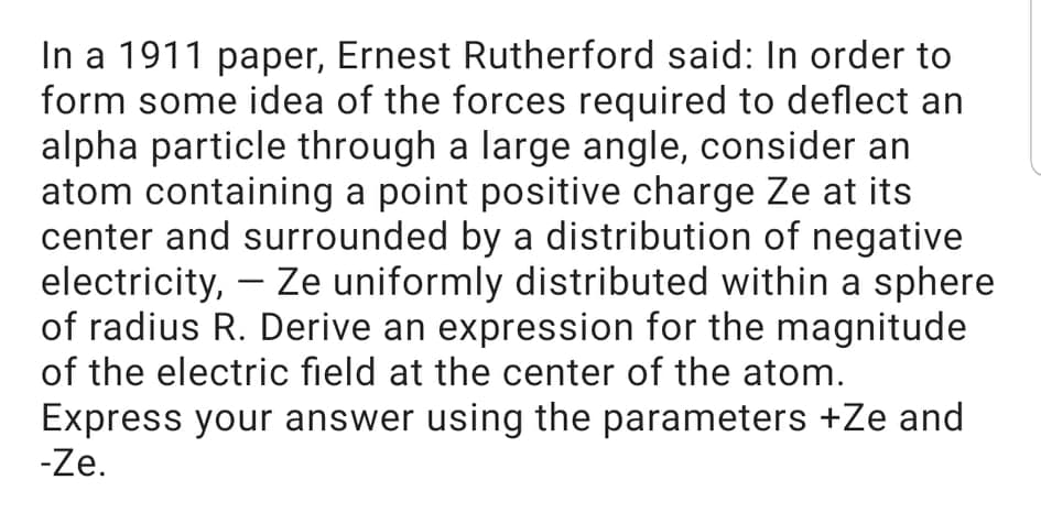 In a 1911 paper, Ernest Rutherford said: In order to
form some idea of the forces required to deflect an
alpha particle through a large angle, consider an
atom containing a point positive charge Ze at its
center and surrounded by a distribution of negative
electricity, – Ze uniformly distributed within a sphere
of radius R. Derive an expression for the magnitude
of the electric field at the center of the atom.
-
Express your answer using the parameters +Ze and
-Ze.
