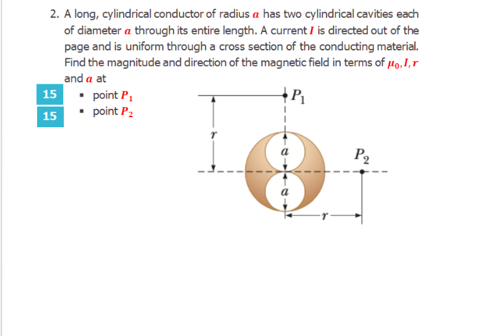 2. A long, cylindrical conductor of radius a has two cylindrical cavities each
of diameter a through its entire length. A current I is directed out of the
page and is uniform through a cross section of the conducting material.
Find the magnitude and direction of the magnetic field in terms of µo,I,r
and a at
15
• point P,
• point P2
15
P2
