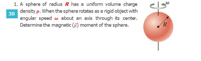 1. A sphere of radius R has a uniform volume charge
density p. When the sphere rotates as a rigid object with
angular speed w about an axis through its center.
Determine the magnetic (i) moment of the sphere.
R
