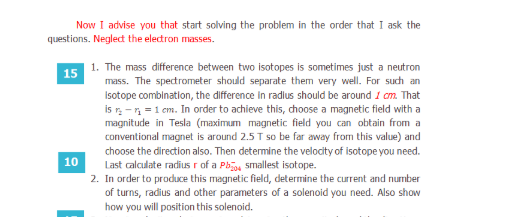The mass difference between two isotopes is sometimes just a neutron
mass. The spectrometer should separate them very welI. For such an
Isotope combination, the difference in radius should be around 1 am. That
is r- =1 cm. In order to achieve this, choose a magnetic field with a
magnitude in Tesla (maximum magnetic field you can obtain from a
conventional magnet is around 2.5T so be far away from this value) and
choose the direction also. Then determine the velocity of isotope you need.
Last calculate radius r of a Ph, smallest isotope.
In order to produce this magnetic field, determine the current and number
of turns, radius and other parameters of a solenoid you need. Also show
how you will position this solenoid.
