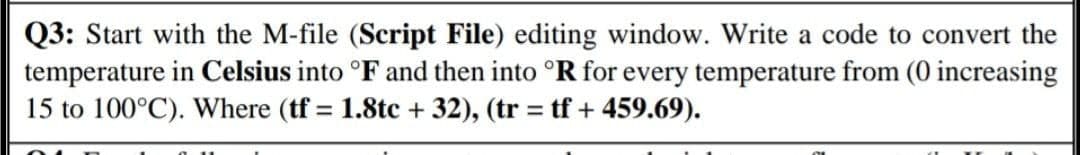 Q3: Start with the M-file (Script File) editing window. Write a code to convert the
temperature in Celsius into °F and then into °R for every temperature from (0 increasing
15 to 100°C). Where (tf = 1.8tc + 32), (tr = tf + 459.69).